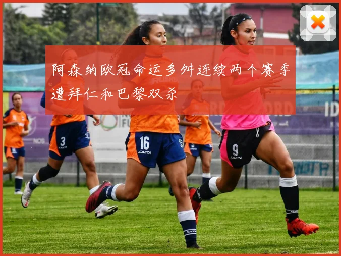 阿森纳欧冠命运多舛连续两个赛季遭拜仁和巴黎双杀