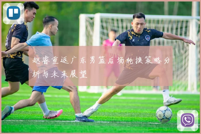 赵睿重返广东男篮后场轮换策略分析与未来展望