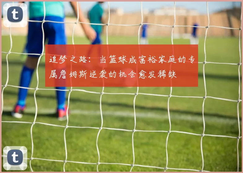 追梦之路：当篮球成富裕家庭的专属詹姆斯逆袭的机会愈发稀缺
