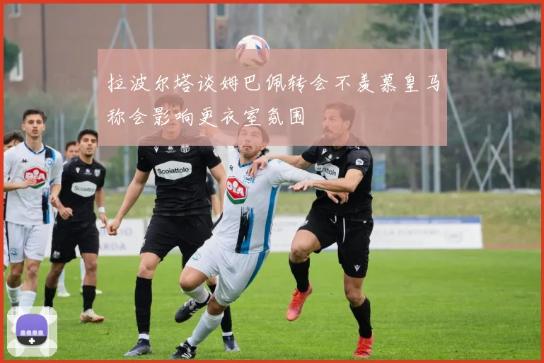 拉波尔塔谈姆巴佩转会不羡慕皇马称会影响更衣室氛围