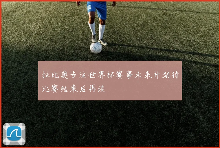 拉比奥专注世界杯赛事未来计划待比赛结束后再谈