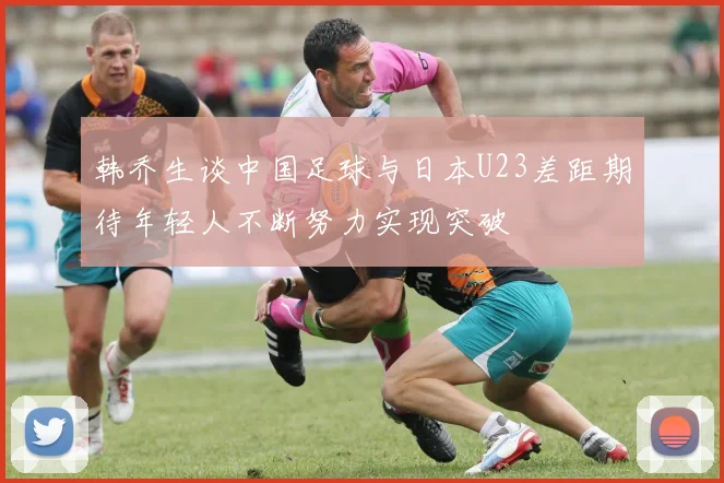 韩乔生谈中国足球与日本U23差距期待年轻人不断努力实现突破