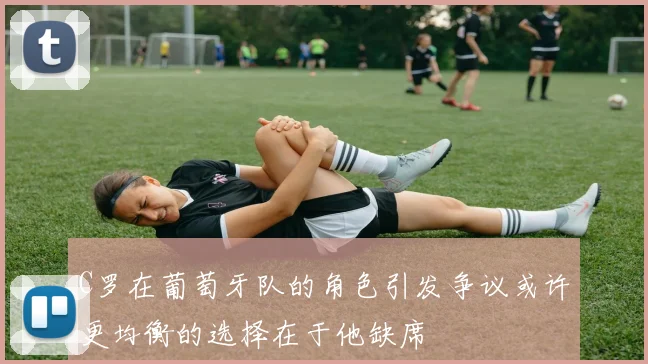 C罗在葡萄牙队的角色引发争议或许更均衡的选择在于他缺席