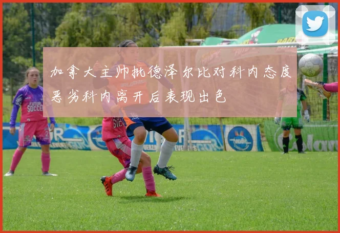 加拿大主帅批德泽尔比对科内态度恶劣科内离开后表现出色