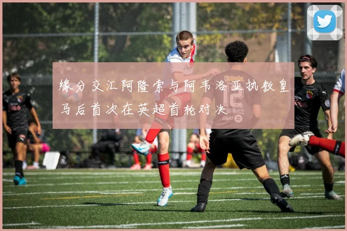 缘分交汇阿隆索与阿韦洛亚执教皇马后首次在英超首轮对决