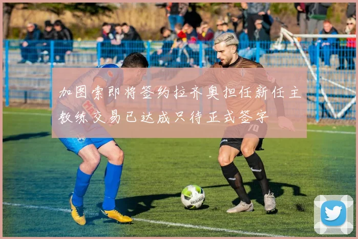 加图索即将签约拉齐奥担任新任主教练交易已达成只待正式签字