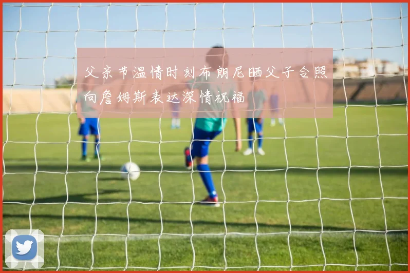 父亲节温情时刻布朗尼晒父子合照向詹姆斯表达深情祝福