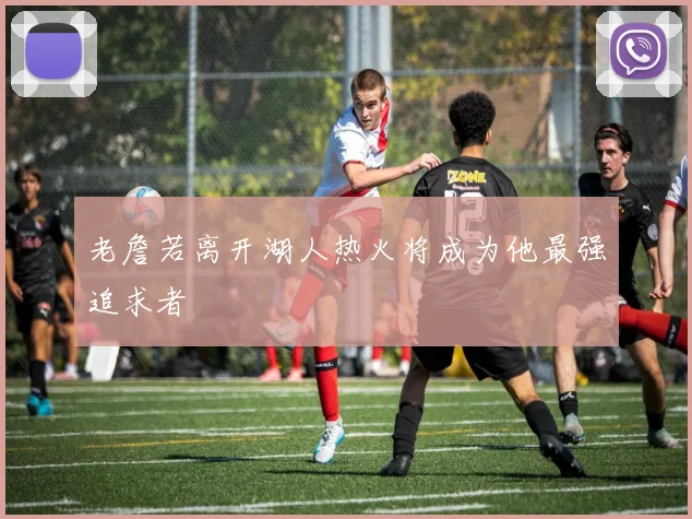 老詹若离开湖人热火将成为他最强追求者