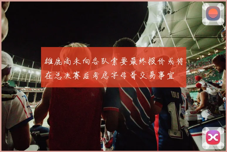 雄鹿尚未向各队索要最终报价或将在总决赛后考虑字母哥交易事宜
