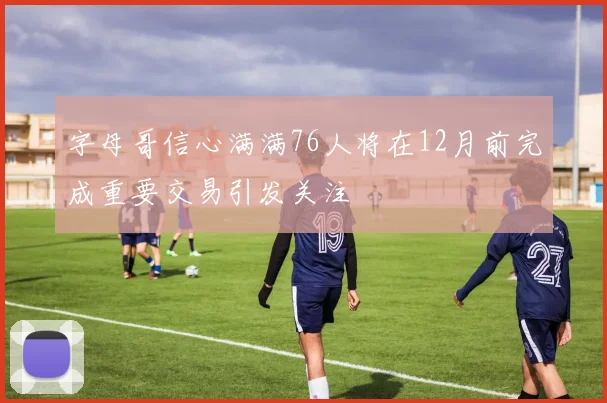 字母哥信心满满76人将在12月前完成重要交易引发关注
