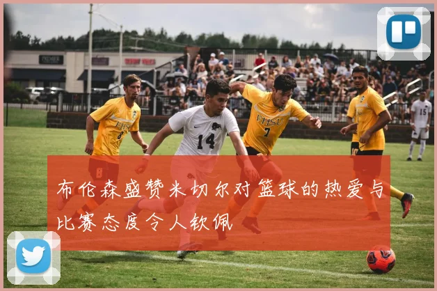 布伦森盛赞米切尔对篮球的热爱与比赛态度令人钦佩