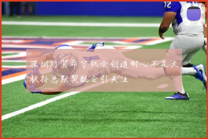 深圳对贺希宁机会创造耐心不足大秋孙总默契配合引关注