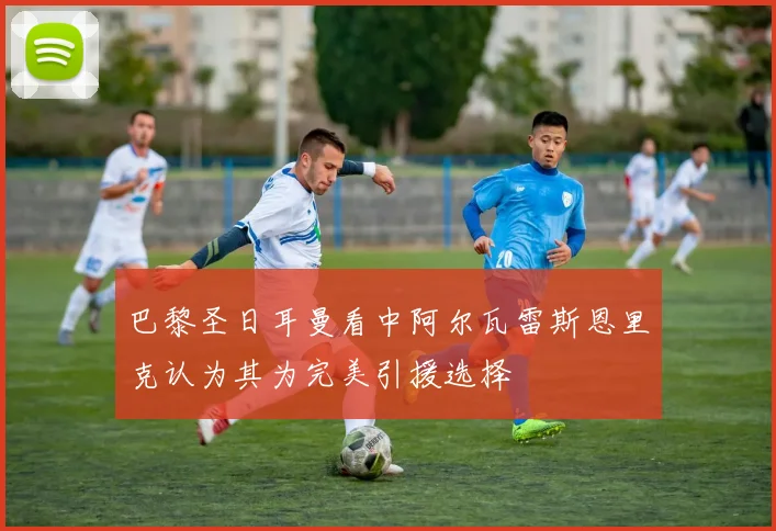 巴黎圣日耳曼看中阿尔瓦雷斯恩里克认为其为完美引援选择