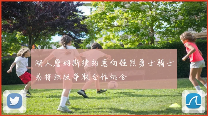 湖人詹姆斯续约意向强烈勇士骑士或将积极争取合作机会