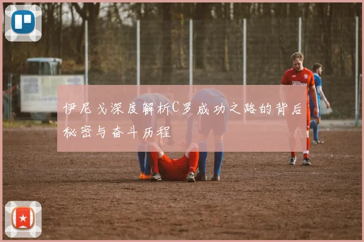 伊尼戈深度解析C罗成功之路的背后秘密与奋斗历程