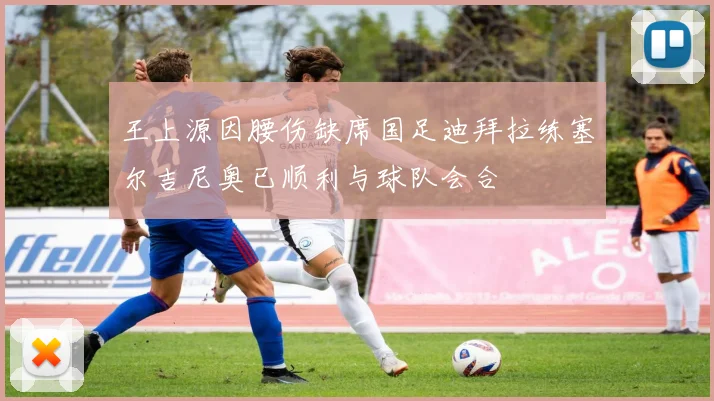 王上源因腰伤缺席国足迪拜拉练塞尔吉尼奥已顺利与球队会合
