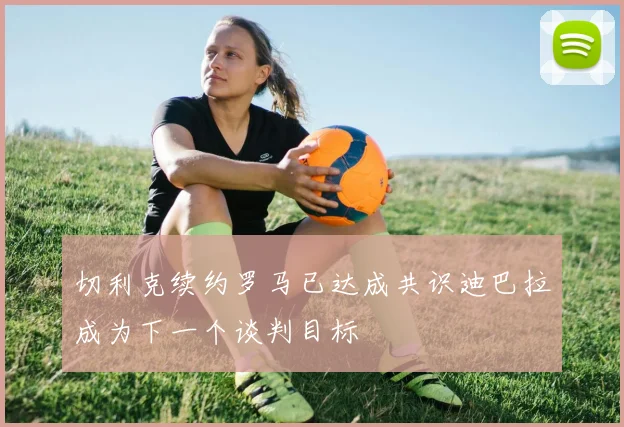 切利克续约罗马已达成共识迪巴拉成为下一个谈判目标