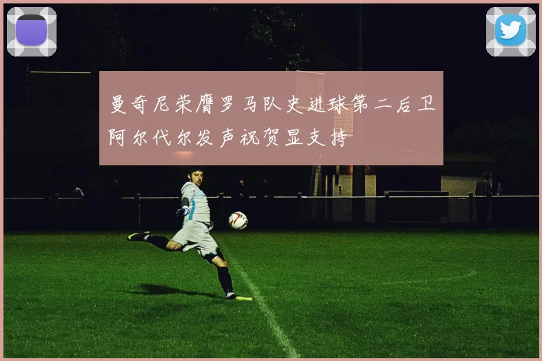 曼奇尼荣膺罗马队史进球第二后卫阿尔代尔发声祝贺显支持