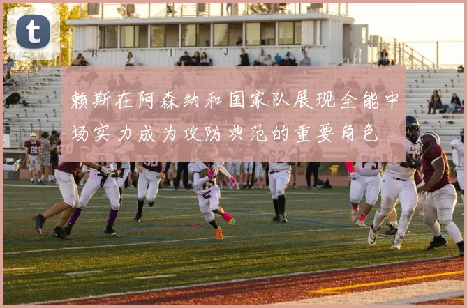 赖斯在阿森纳和国家队展现全能中场实力成为攻防典范的重要角色