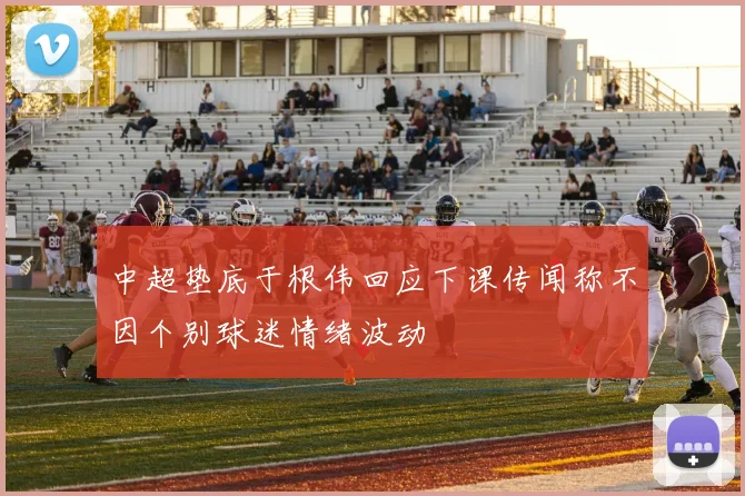 中超垫底于根伟回应下课传闻称不因个别球迷情绪波动